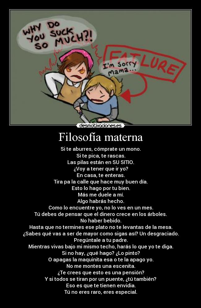 Filosofía materna - Si te aburres, cómprate un mono.
Si te pica, te rascas.
Las pilas están en SU SITIO.
¿Voy a tener que ir yo?
En casa, te enteras.
Tira pa la calle que hace muy buen día.
Esto lo hago por tu bien.
Más me duele a mí.
Algo habrás hecho.
Como lo encuentre yo, no lo ves en un mes.
Tú debes de pensar que el dinero crece en los árboles.
No haber bebido.
Hasta que no termines ese plato no te levantas de la mesa.
¿Sabes qué vas a ser de mayor como sigas así? Un desgraciado.
Pregúntale a tu padre.
Mientras vivas bajo mi mismo techo, harás lo que yo te diga.
Si no hay, ¿qué hago? ¿Lo pinto?
O apagas la maquinita esa o te la apago yo.
No me montes una escenita.
¿Te crees que esto es una pensión?
Y si todos se tiran por un puente, ¿tú también?
Eso es que te tienen envidia.
Tú no eres raro, eres especial.
