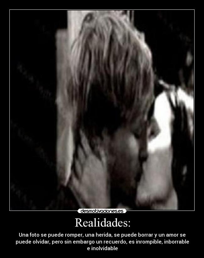 Realidades: - Una foto se puede romper, una herida, se puede borrar y un amor se
puede olvidar, pero sin embargo un recuerdo, es inrompible, inborrable
e inolvidable