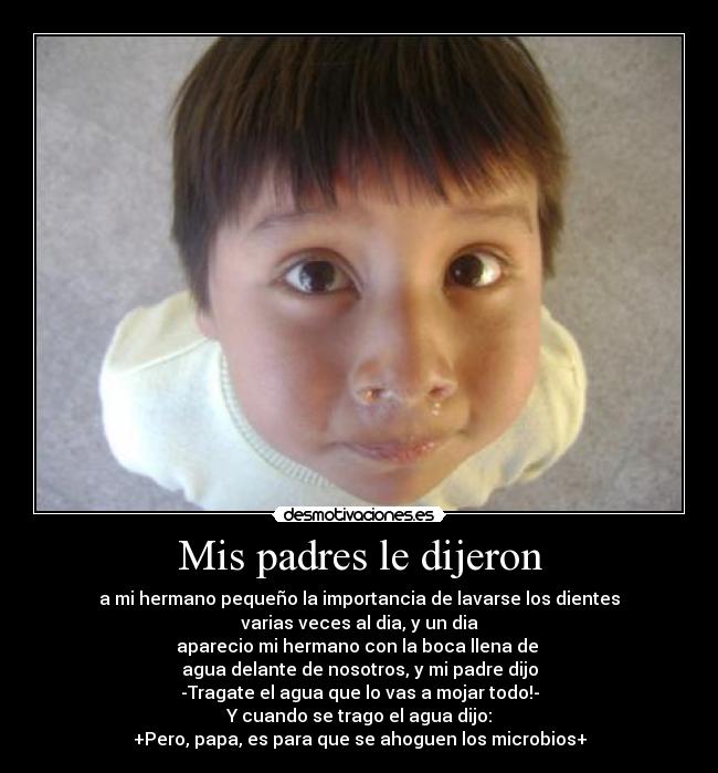 Mis padres le dijeron - a mi hermano pequeño la importancia de lavarse los dientes
varias veces al dia, y un dia
aparecio mi hermano con la boca llena de
agua delante de nosotros, y mi padre dijo
-Tragate el agua que lo vas a mojar todo!-
Y cuando se trago el agua dijo:
+Pero, papa, es para que se ahoguen los microbios+
