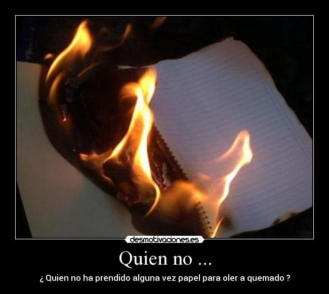 Quien no ... - ¿ Quien no ha prendido alguna vez papel para oler a quemado ?