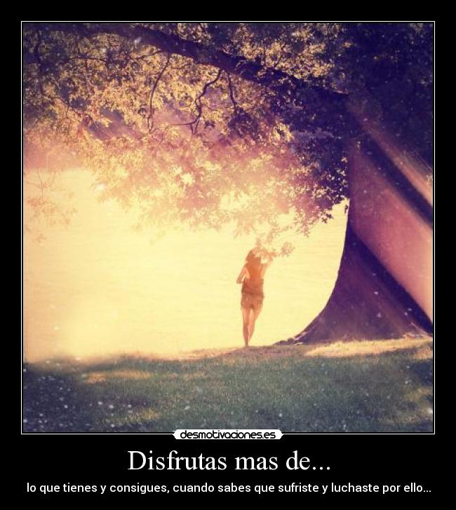 Disfrutas mas de... - lo que tienes y consigues, cuando sabes que sufriste y luchaste por ello...