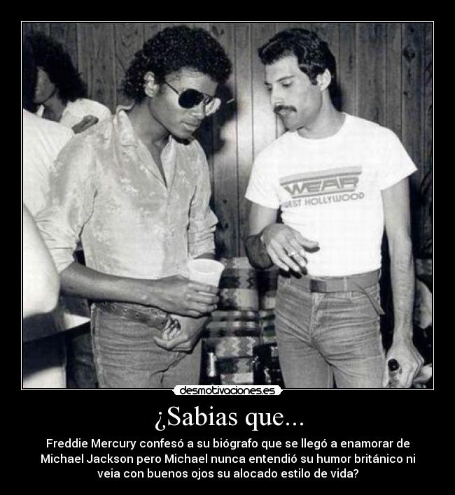 ¿Sabias que... - Freddie Mercury confesó a su biógrafo que se llegó a enamorar de
Michael Jackson pero Michael nunca entendió su humor británico ni
veia con buenos ojos su alocado estilo de vida?