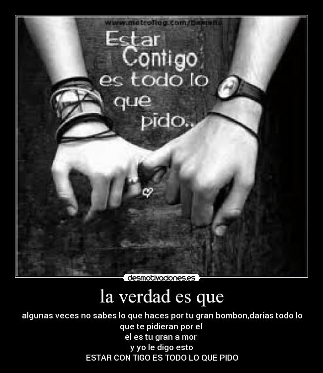 la verdad es que - algunas veces no sabes lo que haces por tu gran bombon,darias todo lo
que te pidieran por el
el es tu gran a mor
y yo le digo esto
ESTAR CON TIGO ES TODO LO QUE PIDO