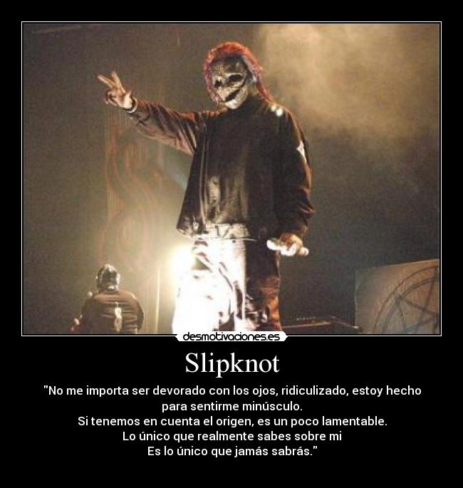 Slipknot - No me importa ser devorado con los ojos, ridiculizado, estoy hecho
para sentirme minúsculo.
Si tenemos en cuenta el origen, es un poco lamentable.
Lo único que realmente sabes sobre mi
Es lo único que jamás sabrás.