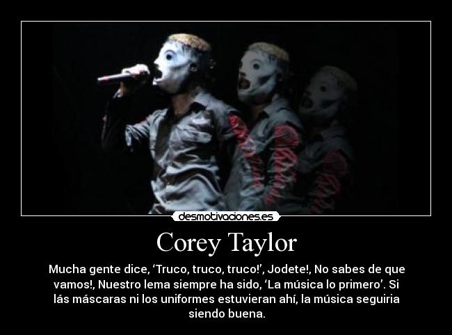 Corey Taylor - Mucha gente dice, ‘Truco, truco, truco!’, Jodete!, No sabes de que
vamos!, Nuestro lema siempre ha sido, ‘La música lo primero’. Si
lás máscaras ni los uniformes estuvieran ahí, la música seguiria
siendo buena.