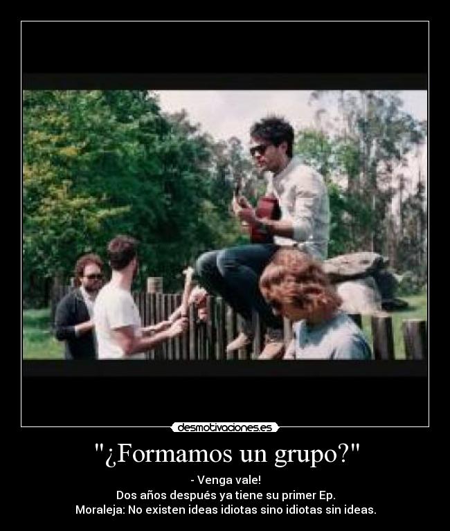 ¿Formamos un grupo? - - Venga vale!
Dos años después ya tiene su primer Ep.
Moraleja: No existen ideas idiotas sino idiotas sin ideas.