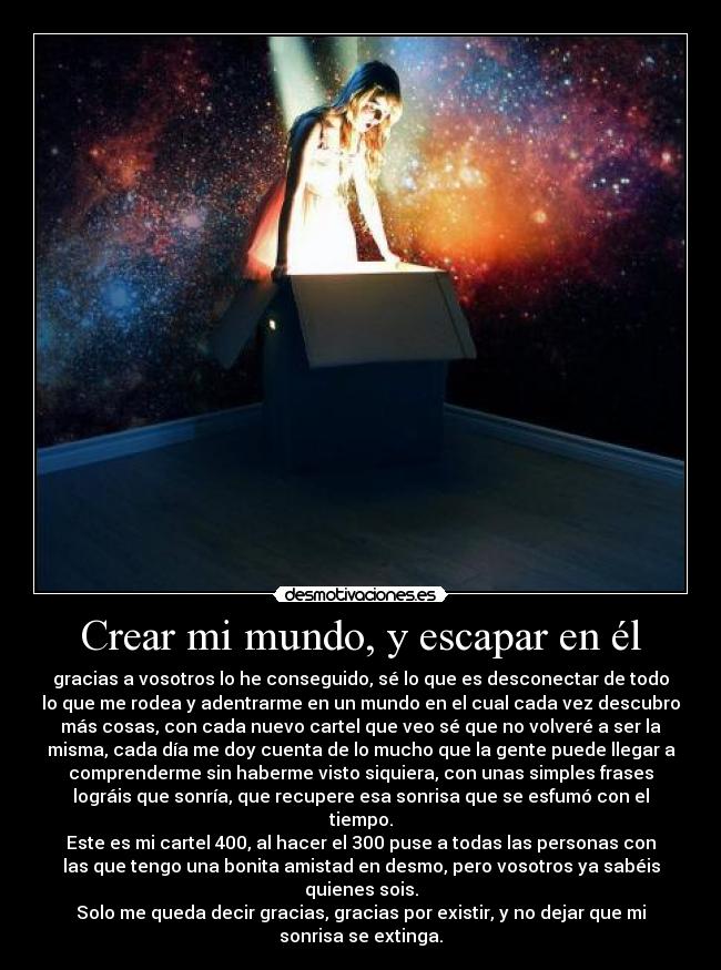 Crear mi mundo, y escapar en él - gracias a vosotros lo he conseguido, sé lo que es desconectar de todo
lo que me rodea y adentrarme en un mundo en el cual cada vez descubro
más cosas, con cada nuevo cartel que veo sé que no volveré a ser la
misma, cada día me doy cuenta de lo mucho que la gente puede llegar a
comprenderme sin haberme visto siquiera, con unas simples frases
lográis que sonría, que recupere esa sonrisa que se esfumó con el
tiempo.
Este es mi cartel 400, al hacer el 300 puse a todas las personas con
las que tengo una bonita amistad en desmo, pero vosotros ya sabéis
quienes sois.
Solo me queda decir gracias, gracias por existir, y no dejar que mi
sonrisa se extinga.
