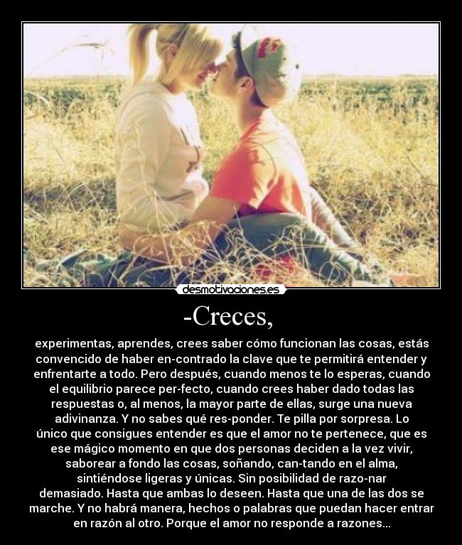 -Creces, - experimentas, aprendes, crees saber cómo funcionan las cosas, estás
convencido de haber encontrado la clave que te permitirá entender y
enfrentarte a todo. Pero después, cuando menos te lo esperas, cuando
el equilibrio parece perfecto, cuando crees haber dado todas las
respuestas o, al menos, la mayor parte de ellas, surge una nueva
adivinanza. Y no sabes qué responder. Te pilla por sorpresa. Lo
único que consigues entender es que el amor no te pertenece, que es
ese mágico momento en que dos personas deciden a la vez vivir,
saborear a fondo las cosas, soñando, cantando en el alma,
sintiéndose ligeras y únicas. Sin posibilidad de razonar
demasiado. Hasta que ambas lo deseen. Hasta que una de las dos se
marche. Y no habrá manera, hechos o palabras que puedan hacer entrar
en razón al otro. Porque el amor no responde a razones...