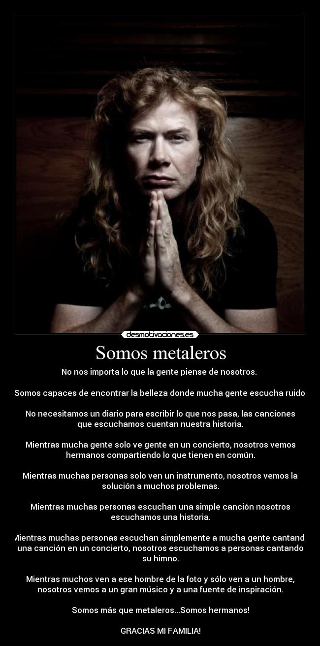 Somos metaleros - No nos importa lo que la gente piense de nosotros. 

Somos capaces de encontrar la belleza donde mucha gente escucha ruido.

No necesitamos un diario para escribir lo que nos pasa, las canciones
que escuchamos cuentan nuestra historia.

Mientras mucha gente solo ve gente en un concierto, nosotros vemos
hermanos compartiendo lo que tienen en común.

Mientras muchas personas solo ven un instrumento, nosotros vemos la
solución a muchos problemas.

Mientras muchas personas escuchan una simple canción nosotros
escuchamos una historia.

Mientras muchas personas escuchan simplemente a mucha gente cantando
una canción en un concierto, nosotros escuchamos a personas cantando
su himno.

Mientras muchos ven a ese hombre de la foto y sólo ven a un hombre,
nosotros vemos a un gran músico y a una fuente de inspiración.

Somos más que metaleros...Somos hermanos!

GRACIAS MI FAMILIA!