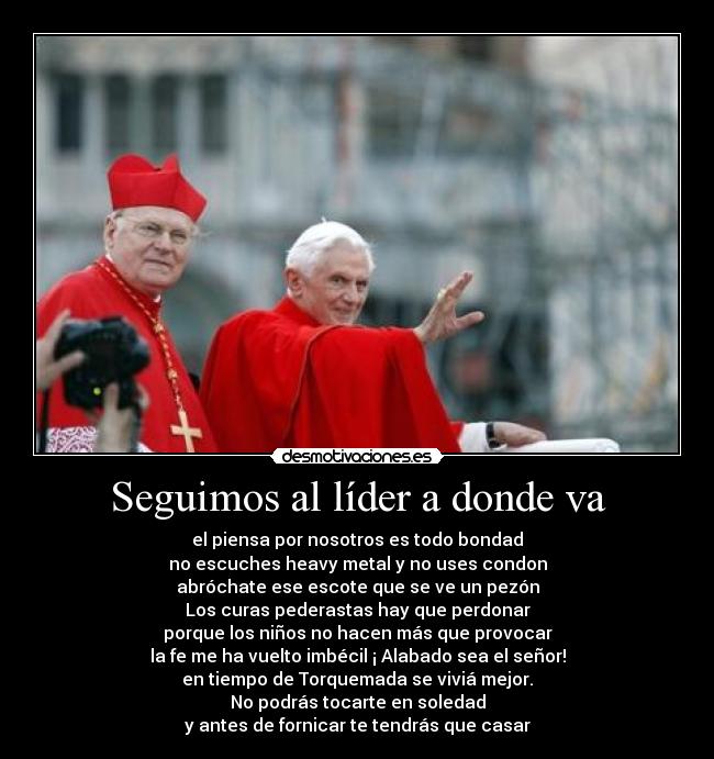 Seguimos al líder a donde va - el piensa por nosotros es todo bondad
no escuches heavy metal y no uses condon
abróchate ese escote que se ve un pezón
Los curas pederastas hay que perdonar
porque los niños no hacen más que provocar
la fe me ha vuelto imbécil ¡ Alabado sea el señor!
en tiempo de Torquemada se viviá mejor.
No podrás tocarte en soledad
y antes de fornicar te tendrás que casar