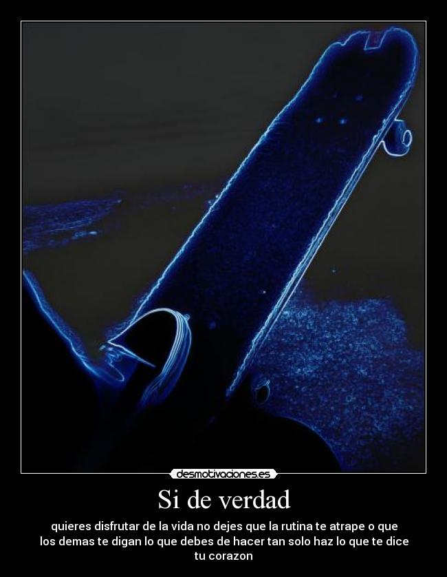 Si de verdad - quieres disfrutar de la vida no dejes que la rutina te atrape o que
los demas te digan lo que debes de hacer tan solo haz lo que te dice
tu corazon