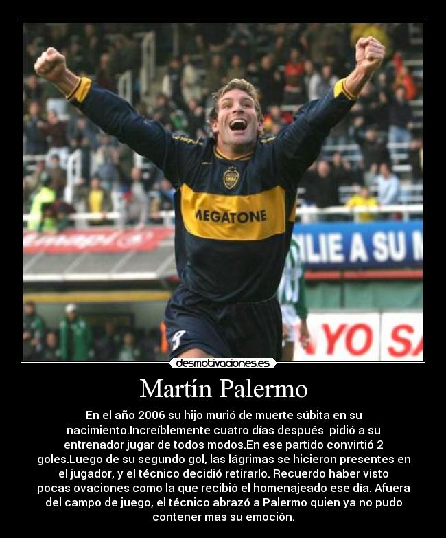 Martín Palermo - En el año 2006 su hijo murió de muerte súbita en su
nacimiento.Increíblemente cuatro días después  pidió a su
entrenador jugar de todos modos.En ese partido convirtió 2
goles.Luego de su segundo gol, las lágrimas se hicieron presentes en
el jugador, y el técnico decidió retirarlo. Recuerdo haber visto
pocas ovaciones como la que recibió el homenajeado ese día. Afuera
del campo de juego, el técnico abrazó a Palermo quien ya no pudo
contener mas su emoción.