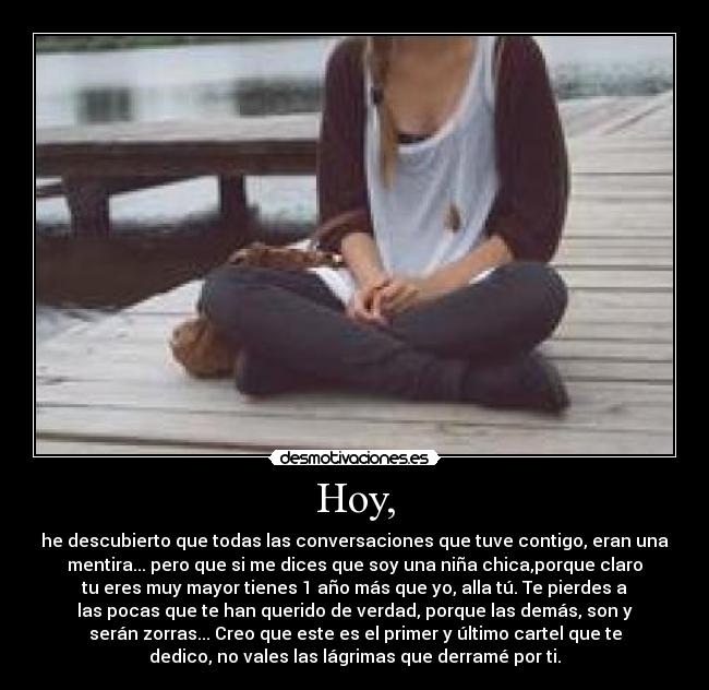 Hoy, - he descubierto que todas las conversaciones que tuve contigo, eran una
mentira... pero que si me dices que soy una niña chica,porque claro
tu eres muy mayor tienes 1 año más que yo, alla tú. Te pierdes a
las pocas que te han querido de verdad, porque las demás, son y
serán zorras... Creo que este es el primer y último cartel que te
dedico, no vales las lágrimas que derramé por ti.