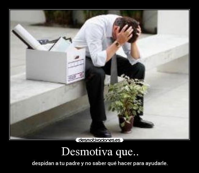 Desmotiva que.. - despidan a tu padre y no saber qué hacer para ayudarle.