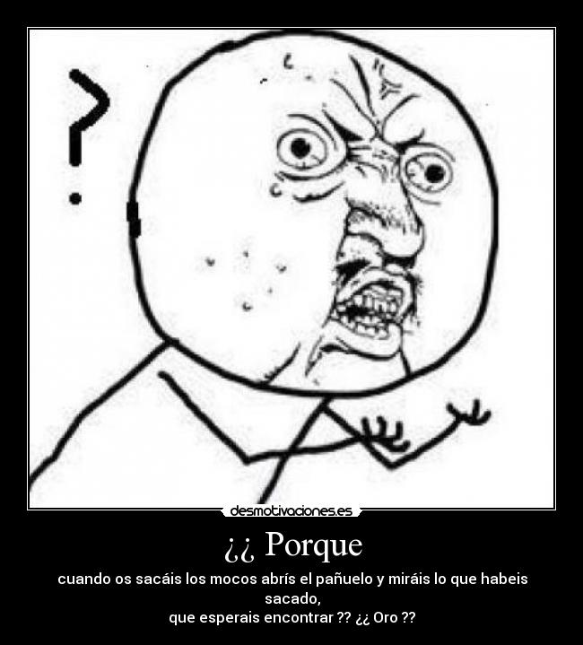 ¿¿ Porque - cuando os sacáis los mocos abrís el pañuelo y miráis lo que habeis sacado,
que esperais encontrar ?? ¿¿ Oro ??