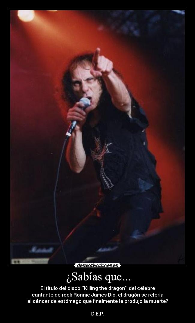 ¿Sabías que... - El título del disco Killing the dragon del célebre
cantante de rock Ronnie James Dio, el dragón se refería
al cáncer de estómago que finalmente le produjo la muerte?

D.E.P.