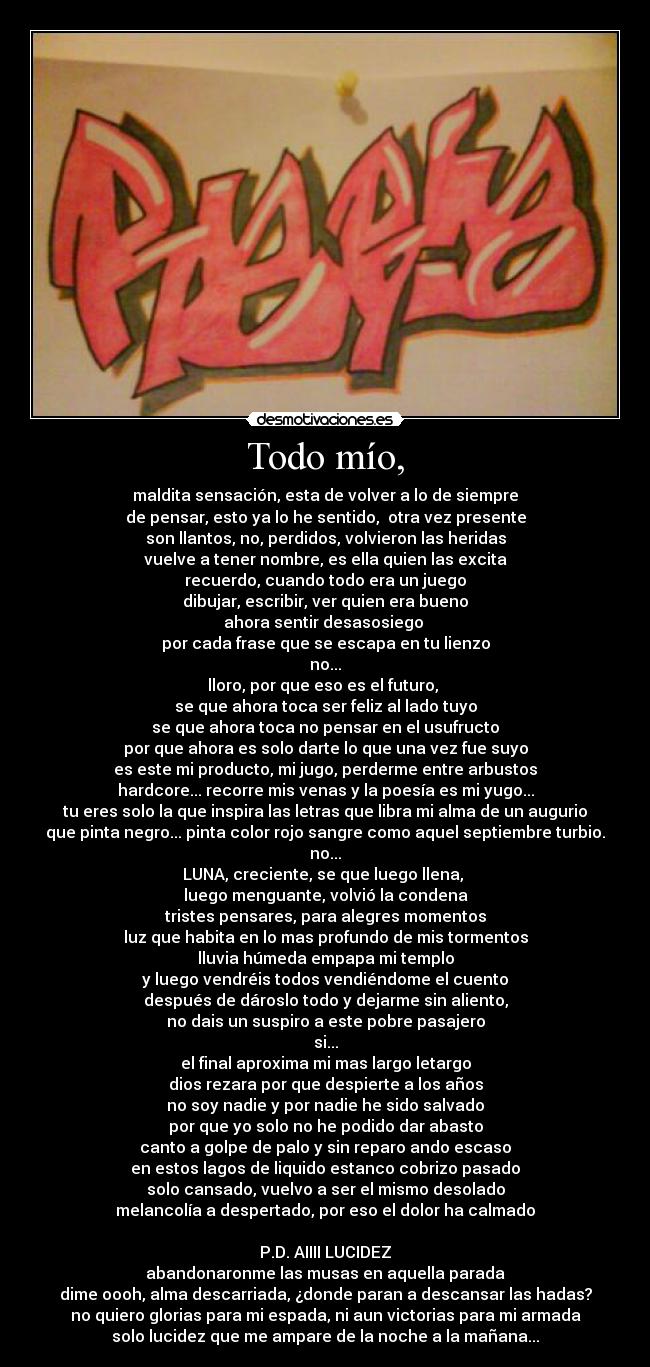 Todo mío, - maldita sensación, esta de volver a lo de siempre
de pensar, esto ya lo he sentido,  otra vez presente
son llantos, no, perdidos, volvieron las heridas
vuelve a tener nombre, es ella quien las excita
recuerdo, cuando todo era un juego
dibujar, escribir, ver quien era bueno
ahora sentir desasosiego 
por cada frase que se escapa en tu lienzo
no...
lloro, por que eso es el futuro, 
se que ahora toca ser feliz al lado tuyo
se que ahora toca no pensar en el usufructo
por que ahora es solo darte lo que una vez fue suyo
es este mi producto, mi jugo, perderme entre arbustos
hardcore... recorre mis venas y la poesía es mi yugo...
tu eres solo la que inspira las letras que libra mi alma de un augurio
que pinta negro... pinta color rojo sangre como aquel septiembre turbio.
no...
LUNA, creciente, se que luego llena, 
luego menguante, volvió la condena
tristes pensares, para alegres momentos
luz que habita en lo mas profundo de mis tormentos
lluvia húmeda empapa mi templo
y luego vendréis todos vendiéndome el cuento
después de dároslo todo y dejarme sin aliento,
no dais un suspiro a este pobre pasajero
si...
el final aproxima mi mas largo letargo
dios rezara por que despierte a los años
no soy nadie y por nadie he sido salvado
por que yo solo no he podido dar abasto
canto a golpe de palo y sin reparo ando escaso
en estos lagos de liquido estanco cobrizo pasado
solo cansado, vuelvo a ser el mismo desolado
melancolía a despertado, por eso el dolor ha calmado

P.D. AIIII LUCIDEZ
abandonaronme las musas en aquella parada
dime oooh, alma descarriada, ¿donde paran a descansar las hadas?
no quiero glorias para mi espada, ni aun victorias para mi armada
solo lucidez que me ampare de la noche a la mañana...