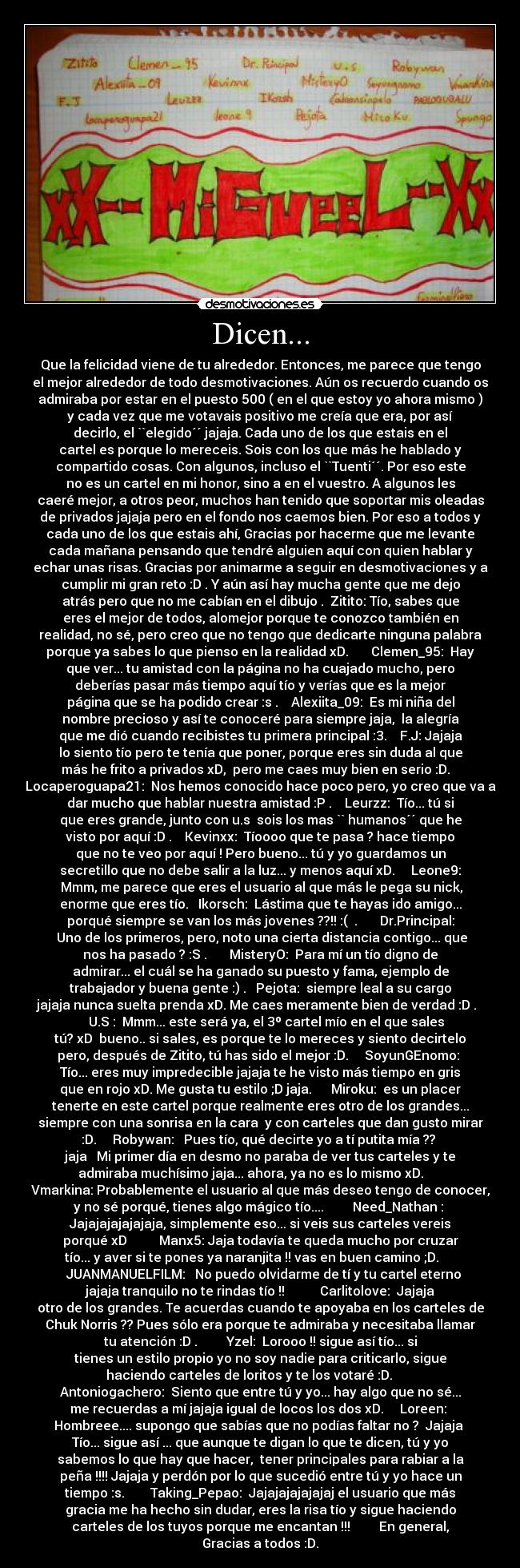 Dicen... - Que la felicidad viene de tu alrededor. Entonces, me parece que tengo
el mejor alrededor de todo desmotivaciones. Aún os recuerdo cuando os
admiraba por estar en el puesto 500 ( en el que estoy yo ahora mismo )
y cada vez que me votavais positivo me creía que era, por así
decirlo, el ``elegido´´ jajaja. Cada uno de los que estais en el
cartel es porque lo mereceis. Sois con los que más he hablado y
compartido cosas. Con algunos, incluso el ``Tuenti´´. Por eso este
no es un cartel en mi honor, sino a en el vuestro. A algunos les
caeré mejor, a otros peor, muchos han tenido que soportar mis oleadas
de privados jajaja pero en el fondo nos caemos bien. Por eso a todos y
cada uno de los que estais ahí, Gracias por hacerme que me levante
cada mañana pensando que tendré alguien aquí con quien hablar y
echar unas risas. Gracias por animarme a seguir en desmotivaciones y a
cumplir mi gran reto :D . Y aún así hay mucha gente que me dejo
atrás pero que no me cabían en el dibujo .  Zitito: Tío, sabes que
eres el mejor de todos, alomejor porque te conozco también en
realidad, no sé, pero creo que no tengo que dedicarte ninguna palabra
porque ya sabes lo que pienso en la realidad xD.       Clemen_95:  Hay
que ver... tu amistad con la página no ha cuajado mucho, pero
deberías pasar más tiempo aquí tío y verías que es la mejor
página que se ha podido crear :s .    Alexiita_09:  Es mi niña del
nombre precioso y así te conoceré para siempre jaja,  la alegría
que me dió cuando recibistes tu primera principal :3.    F.J: Jajaja
lo siento tío pero te tenía que poner, porque eres sin duda al que
más he frito a privados xD,  pero me caes muy bien en serio :D.   
Locaperoguapa21:  Nos hemos conocido hace poco pero, yo creo que va a
dar mucho que hablar nuestra amistad :P .    Leurzz:  Tío... tú si
que eres grande, junto con u.s  sois los mas `` humanos´´ que he
visto por aquí :D .    Kevinxx:  Tíoooo que te pasa ? hace tiempo
que no te veo por aquí ! Pero bueno... tú y yo guardamos un
secretillo que no debe salir a la luz... y menos aquí xD.     Leone9:
 Mmm, me parece que eres el usuario al que más le pega su nick,
enorme que eres tío.   Ikorsch:  Lástima que te hayas ido amigo...
porqué siempre se van los más jovenes ??!! :(  .       Dr.Principal:
 Uno de los primeros, pero, noto una cierta distancia contigo... que
nos ha pasado ? :S .       MisteryO:  Para mí un tío digno de
admirar... el cuál se ha ganado su puesto y fama, ejemplo de
trabajador y buena gente :) .   Pejota:  siempre leal a su cargo
jajaja nunca suelta prenda xD. Me caes meramente bien de verdad :D .  
    U.S :  Mmm... este será ya, el 3º cartel mío en el que sales
tú? xD  bueno.. si sales, es porque te lo mereces y siento decirtelo
pero, después de Zitito, tú has sido el mejor :D.     SoyunGEnomo: 
Tío... eres muy impredecible jajaja te he visto más tiempo en gris
que en rojo xD. Me gusta tu estilo ;D jaja.      Miroku:  es un placer
tenerte en este cartel porque realmente eres otro de los grandes...
siempre con una sonrisa en la cara  y con carteles que dan gusto mirar
:D.     Robywan:   Pues tío, qué decirte yo a tí putita mía ?? 
jaja   Mi primer día en desmo no paraba de ver tus carteles y te
admiraba muchísimo jaja... ahora, ya no es lo mismo xD.      
Vmarkina: Probablemente el usuario al que más deseo tengo de conocer,
y no sé porqué, tienes algo mágico tío....         Need_Nathan : 
Jajajajajajajaja, simplemente eso... si veis sus carteles vereis
porqué xD          Manx5: Jaja todavía te queda mucho por cruzar
tío... y aver si te pones ya naranjita !! vas en buen camino ;D.     
  JUANMANUELFILM:   No puedo olvidarme de tí y tu cartel eterno
jajaja tranquilo no te rindas tío !!           Carlitolove:  Jajaja
otro de los grandes. Te acuerdas cuando te apoyaba en los carteles de
Chuk Norris ?? Pues sólo era porque te admiraba y necesitaba llamar
tu atención :D .         Yzel:  Lorooo !! sigue así tío... si
tienes un estilo propio yo no soy nadie para criticarlo, sigue
haciendo carteles de loritos y te los votaré :D.       
Antoniogachero:  Siento que entre tú y yo... hay algo que no sé...
me recuerdas a mí jajaja igual de locos los dos xD.     Loreen: 
Hombreee.... supongo que sabías que no podías faltar no ?  Jajaja 
Tío... sigue así ... que aunque te digan lo que te dicen, tú y yo
sabemos lo que hay que hacer,  tener principales para rabiar a la
peña !!!! Jajaja y perdón por lo que sucedió entre tú y yo hace un
tiempo :s.        Taking_Pepao:  Jajajajajajajaj el usuario que más
gracia me ha hecho sin dudar, eres la risa tío y sigue haciendo
carteles de los tuyos porque me encantan !!!         En general,
Gracias a todos :D.