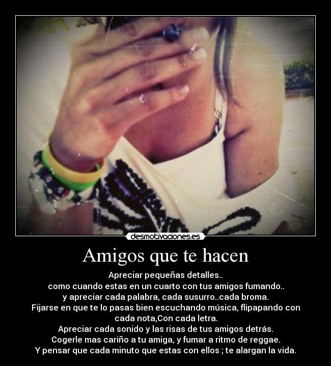 Amigos que te hacen - Apreciar pequeñas detalles..
como cuando estas en un cuarto con tus amigos fumando..
y apreciar cada palabra, cada susurro..cada broma.
Fijarse en que te lo pasas bien escuchando música, flipapando con
cada nota,Con cada letra.
Apreciar cada sonido y las risas de tus amigos detrás.
Cogerle mas cariño a tu amiga, y fumar a ritmo de reggae.
Y pensar que cada minuto que estas con ellos ; te alargan la vida.