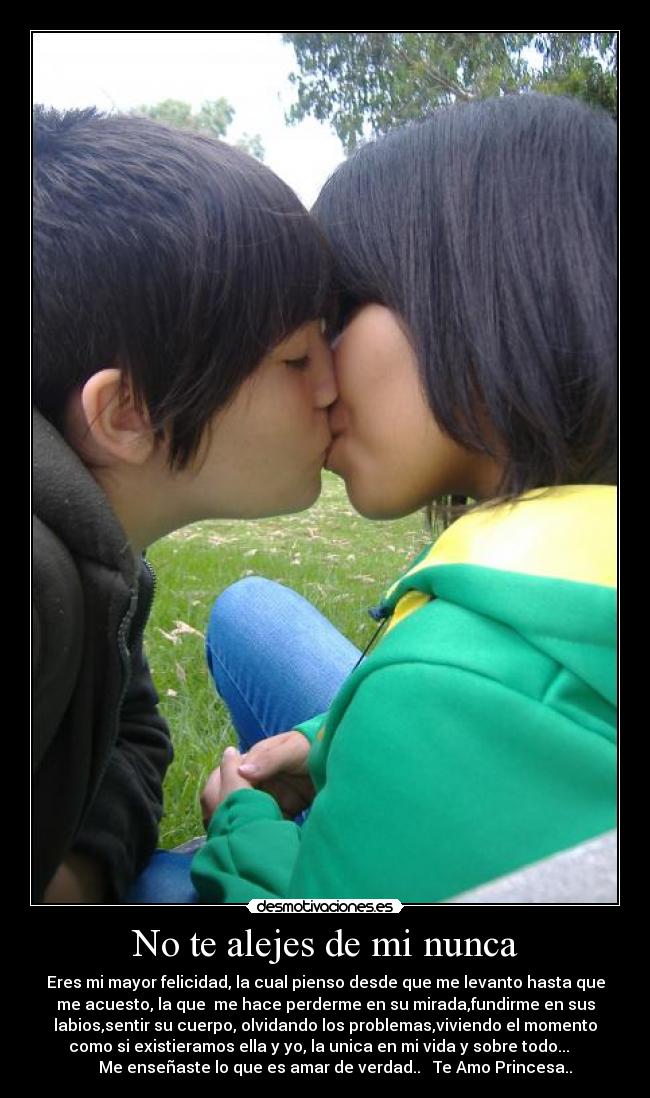 No te alejes de mi nunca - Eres mi mayor felicidad, la cual pienso desde que me levanto hasta que
me acuesto, la que  me hace perderme en su mirada,fundirme en sus
labios,sentir su cuerpo, olvidando los problemas,viviendo el momento
como si existieramos ella y yo, la unica en mi vida y sobre todo...   
     Me enseñaste lo que es amar de verdad..   Te Amo Princesa..