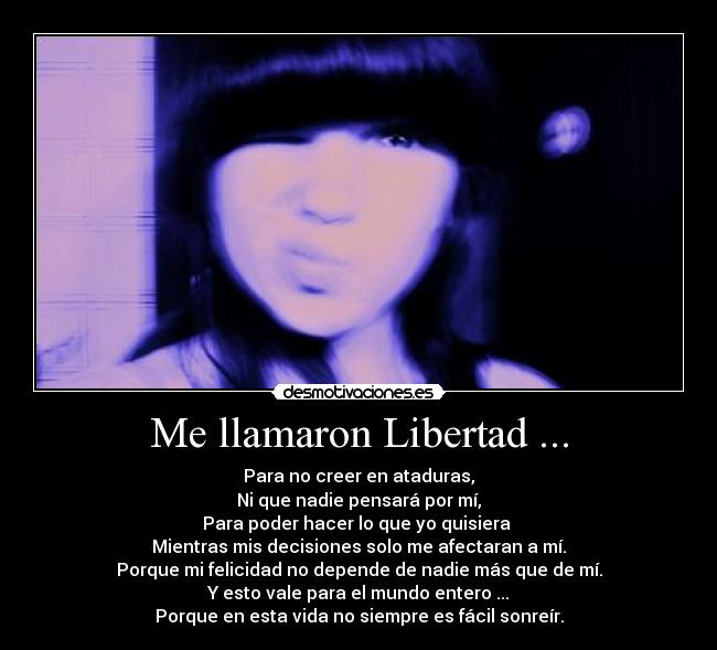 Me llamaron Libertad ... - Para no creer en ataduras,
Ni que nadie pensará por mí,
Para poder hacer lo que yo quisiera
Mientras mis decisiones solo me afectaran a mí.
Porque mi felicidad no depende de nadie más que de mí.
Y esto vale para el mundo entero ...
Porque en esta vida no siempre es fácil sonreír.