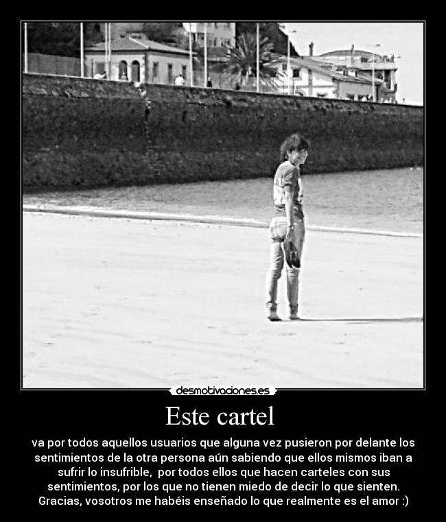 Este cartel - va por todos aquellos usuarios que alguna vez pusieron por delante los
sentimientos de la otra persona aún sabiendo que ellos mismos iban a
sufrir lo insufrible, por todos ellos que hacen carteles con sus
sentimientos, por los que no tienen miedo de decir lo que sienten.
Gracias, vosotros me habéis enseñado lo que realmente es el amor :)