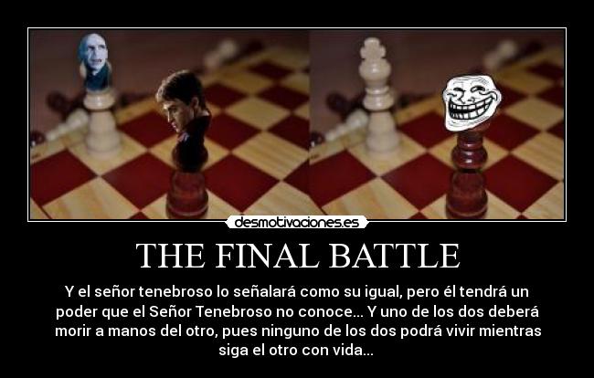 THE FINAL BATTLE - Y el señor tenebroso lo señalará como su igual, pero él tendrá un
poder que el Señor Tenebroso no conoce... Y uno de los dos deberá
morir a manos del otro, pues ninguno de los dos podrá vivir mientras
siga el otro con vida... 