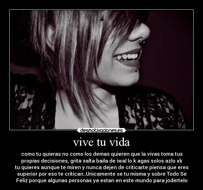 vive tu vida - como tu quieras no como los demas quieren que la vivas toma tus
propias decisiones, grita salta baila de iwal lo k agas solos azlo xk
tu quieres aunque te miren y nunca dejen de criticarte piensa que eres
superior por eso te critican..Unicamente se tu misma y sobre Todo Se
Feliz porque algunas personas ya estan en este mundo para jodertelo