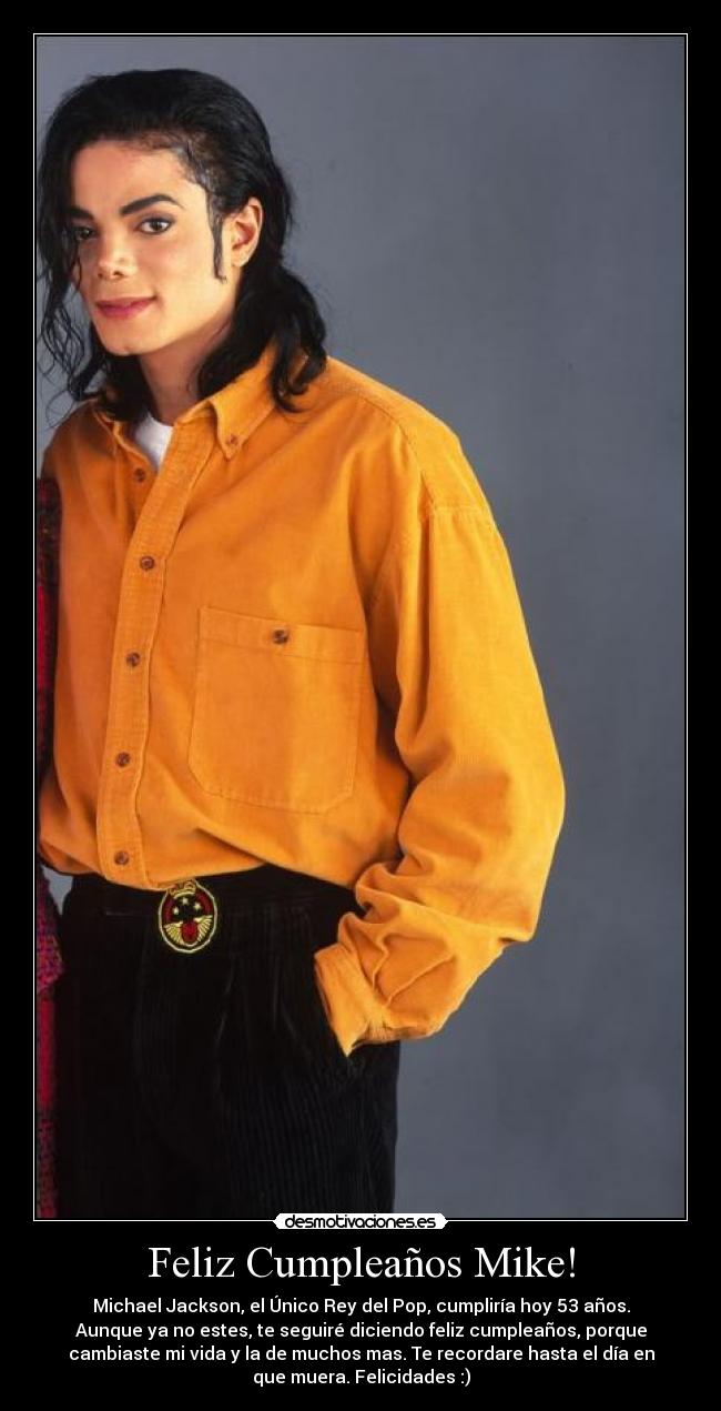 Feliz Cumpleaños Mike! - Michael Jackson, el Único Rey del Pop, cumpliría hoy 53 años.
Aunque ya no estes, te seguiré diciendo feliz cumpleaños, porque
cambiaste mi vida y la de muchos mas. Te recordare hasta el día en
que muera. Felicidades :)