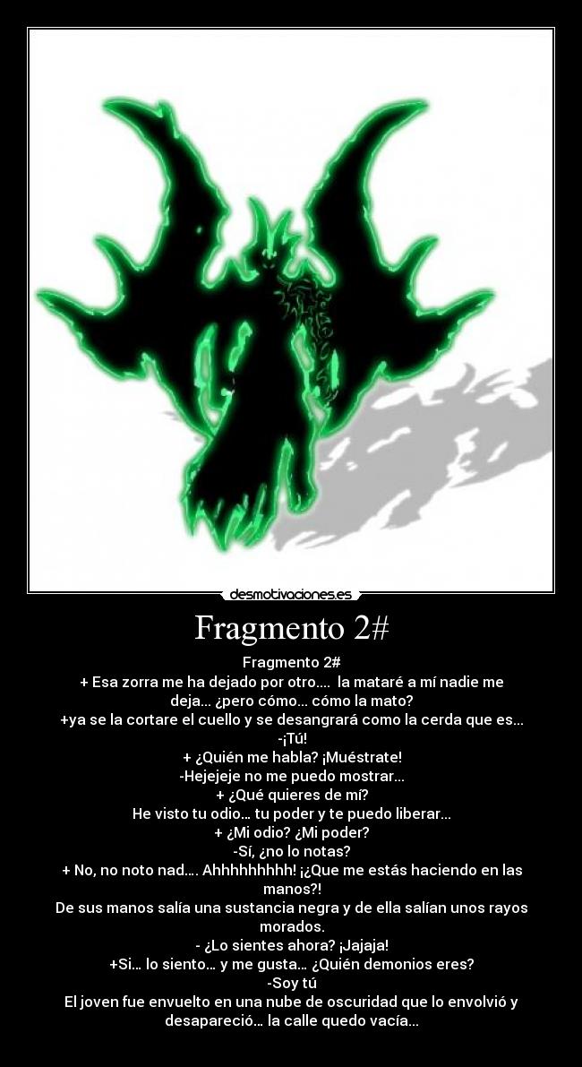 Fragmento 2# - Fragmento 2#
+ Esa zorra me ha dejado por otro.... la mataré a mí nadie me
deja... ¿pero cómo... cómo la mato?
+ya se la cortare el cuello y se desangrará como la cerda que es...
-¡Tú!
+ ¿Quién me habla? ¡Muéstrate!
-Hejejeje no me puedo mostrar...
+ ¿Qué quieres de mí?
He visto tu odio… tu poder y te puedo liberar...
+ ¿Mi odio? ¿Mi poder?
-Sí, ¿no lo notas?
+ No, no noto nad…. Ahhhhhhhhh! ¡¿Que me estás haciendo en las
manos?!
De sus manos salía una sustancia negra y de ella salían unos rayos
morados.
- ¿Lo sientes ahora? ¡Jajaja!
+Si… lo siento… y me gusta… ¿Quién demonios eres?
-Soy tú
El joven fue envuelto en una nube de oscuridad que lo envolvió y
desapareció… la calle quedo vacía...