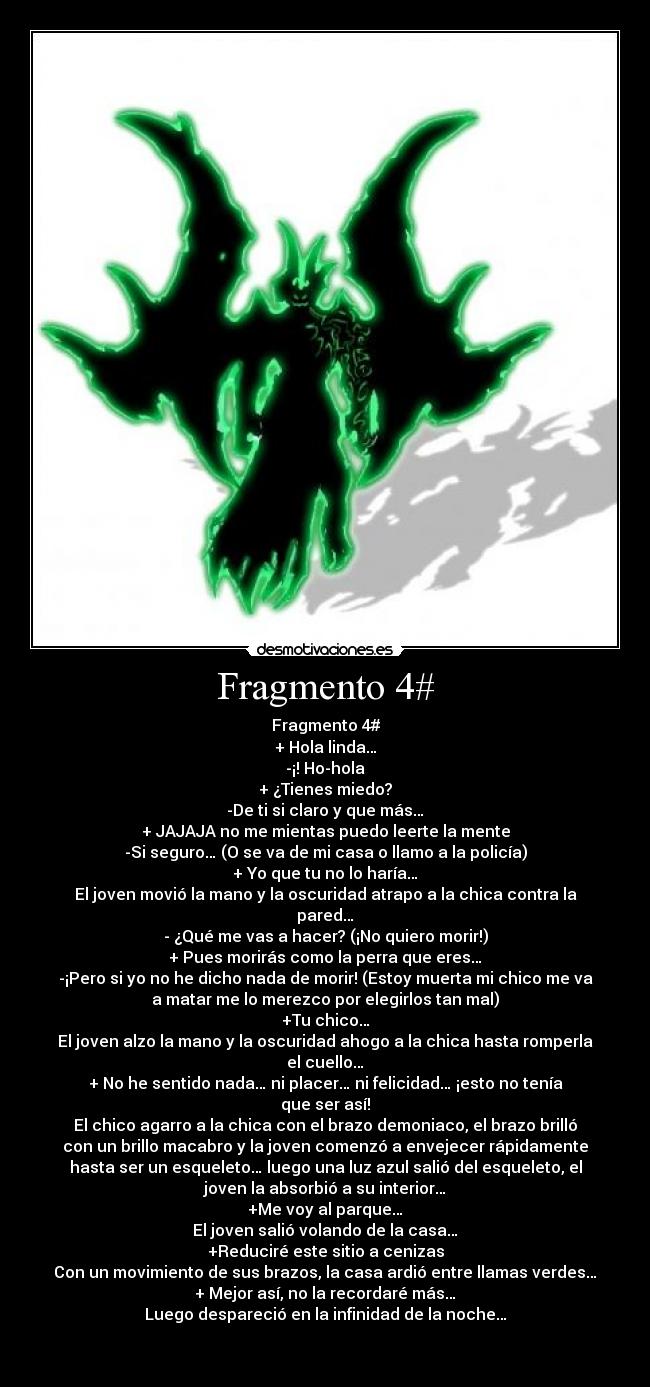 Fragmento 4# - Fragmento 4#
+ Hola linda…
-¡! Ho-hola
+ ¿Tienes miedo?
-De ti si claro y que más…
+ JAJAJA no me mientas puedo leerte la mente
-Si seguro… (O se va de mi casa o llamo a la policía)
+ Yo que tu no lo haría…
El joven movió la mano y la oscuridad atrapo a la chica contra la
pared…
- ¿Qué me vas a hacer? (¡No quiero morir!)
+ Pues morirás como la perra que eres…
-¡Pero si yo no he dicho nada de morir! (Estoy muerta mi chico me va
a matar me lo merezco por elegirlos tan mal)
+Tu chico…
El joven alzo la mano y la oscuridad ahogo a la chica hasta romperla
el cuello…
+ No he sentido nada… ni placer… ni felicidad… ¡esto no tenía
que ser así!
El chico agarro a la chica con el brazo demoniaco, el brazo brilló
con un brillo macabro y la joven comenzó a envejecer rápidamente
hasta ser un esqueleto… luego una luz azul salió del esqueleto, el
joven la absorbió a su interior…
+Me voy al parque…
El joven salió volando de la casa…
+Reduciré este sitio a cenizas
Con un movimiento de sus brazos, la casa ardió entre llamas verdes…
+ Mejor así, no la recordaré más…
Luego despareció en la infinidad de la noche…