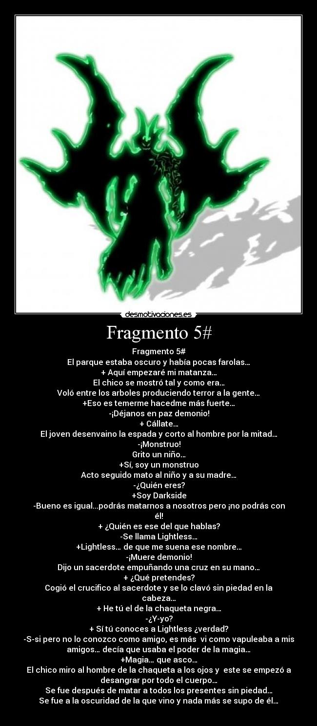 Fragmento 5# - Fragmento 5#
El parque estaba oscuro y había pocas farolas…
+ Aquí empezaré mi matanza…
El chico se mostró tal y como era…
Voló entre los arboles produciendo terror a la gente…
+Eso es temerme hacedme más fuerte…
-¡Déjanos en paz demonio!
+ Cállate…
El joven desenvaino la espada y corto al hombre por la mitad…
-¡Monstruo!
Grito un niño…
+Sí, soy un monstruo
Acto seguido mato al niño y a su madre…
-¿Quién eres?
+Soy Darkside
-Bueno es igual...podrás matarnos a nosotros pero ¡no podrás con
él!
+ ¿Quién es ese del que hablas?
-Se llama Lightless…
+Lightless… de que me suena ese nombre…
-¡Muere demonio!
Dijo un sacerdote empuñando una cruz en su mano…
+ ¿Qué pretendes?
Cogió el crucifico al sacerdote y se lo clavó sin piedad en la
cabeza…
+ He tú el de la chaqueta negra…
-¿Y-yo?
+ Sí tú conoces a Lightless ¿verdad?
-S-si pero no lo conozco como amigo, es más vi como vapuleaba a mis
amigos… decía que usaba el poder de la magia…
+Magia… que asco…
El chico miro al hombre de la chaqueta a los ojos y este se empezó a
desangrar por todo el cuerpo…
Se fue después de matar a todos los presentes sin piedad…
Se fue a la oscuridad de la que vino y nada más se supo de él…
