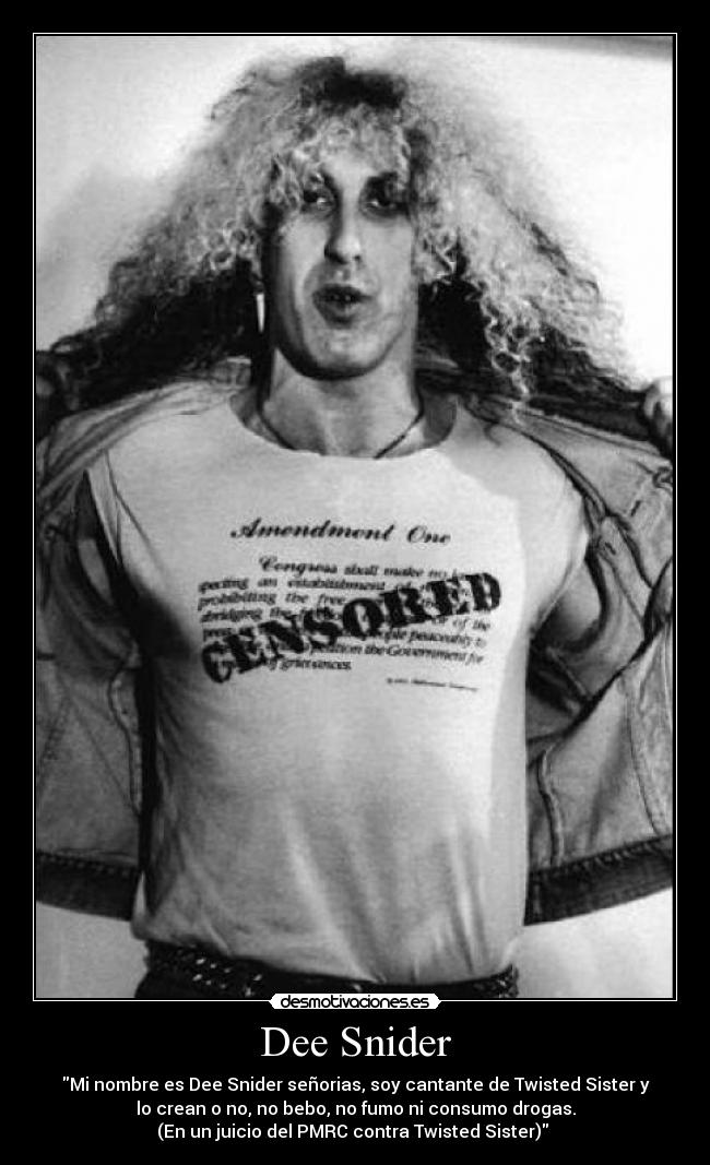 Dee Snider - Mi nombre es Dee Snider señorias, soy cantante de Twisted Sister y
lo crean o no, no bebo, no fumo ni consumo drogas.
(En un juicio del PMRC contra Twisted Sister)