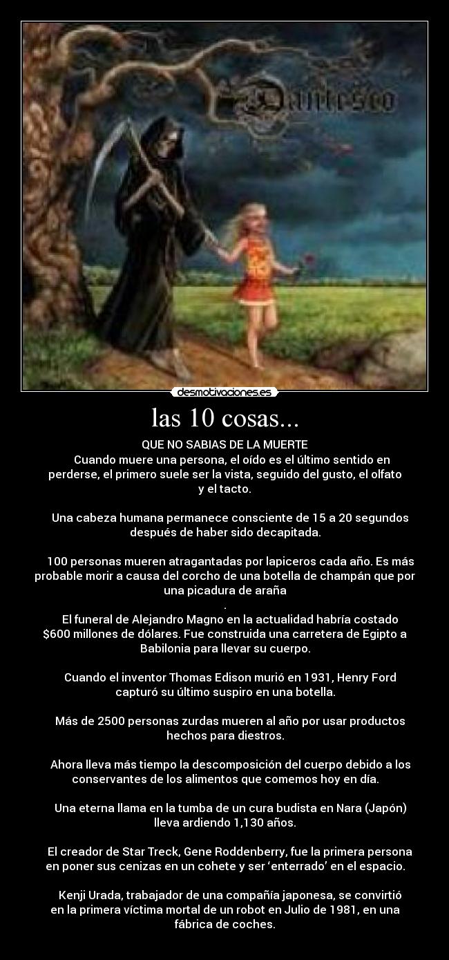 las 10 cosas... - QUE NO SABIAS DE LA MUERTE
     Cuando muere una persona, el oído es el último sentido en
perderse, el primero suele ser la vista, seguido del gusto, el olfato
y el tacto.

    Una cabeza humana permanece consciente de 15 a 20 segundos
después de haber sido decapitada.

    100 personas mueren atragantadas por lapiceros cada año. Es más
probable morir a causa del corcho de una botella de champán que por
una picadura de araña
.
    El funeral de Alejandro Magno en la actualidad habría costado
$600 millones de dólares. Fue construida una carretera de Egipto a
Babilonia para llevar su cuerpo.

    Cuando el inventor Thomas Edison murió en 1931, Henry Ford
capturó su último suspiro en una botella.

    Más de 2500 personas zurdas mueren al año por usar productos
hechos para diestros.

    Ahora lleva más tiempo la descomposición del cuerpo debido a los
conservantes de los alimentos que comemos hoy en día.

    Una eterna llama en la tumba de un cura budista en Nara (Japón)
lleva ardiendo 1,130 años.

    El creador de Star Treck, Gene Roddenberry, fue la primera persona
en poner sus cenizas en un cohete y ser ‘enterrado’ en el espacio.

    Kenji Urada, trabajador de una compañía japonesa, se convirtió
en la primera víctima mortal de un robot en Julio de 1981, en una
fábrica de coches.

