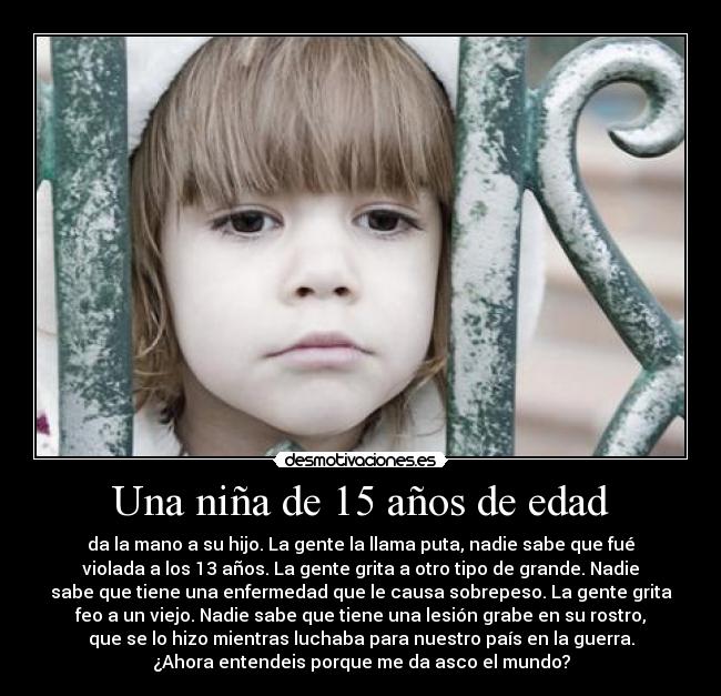 Una niña de 15 años de edad - da la mano a su hijo. La gente la llama puta, nadie sabe que fué
violada a los 13 años. La gente grita a otro tipo de grande. Nadie
sabe que tiene una enfermedad que le causa sobrepeso. La gente grita
feo a un viejo. Nadie sabe que tiene una lesión grabe en su rostro,
que se lo hizo mientras luchaba para nuestro país en la guerra.
¿Ahora entendeis porque me da asco el mundo?