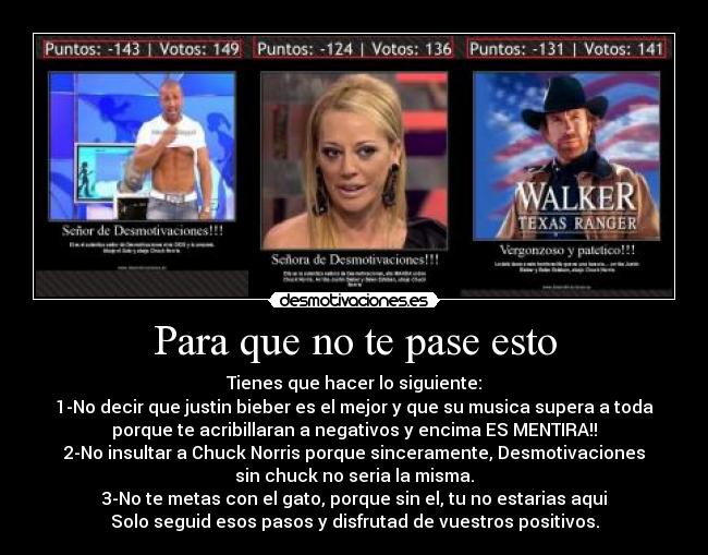 Para que no te pase esto - Tienes que hacer lo siguiente:
1-No decir que justin bieber es el mejor y que su musica supera a toda
porque te acribillaran a negativos y encima ES MENTIRA!!
2-No insultar a Chuck Norris porque sinceramente, Desmotivaciones
sin chuck no seria la misma.
3-No te metas con el gato, porque sin el, tu no estarias aqui
Solo seguid esos pasos y disfrutad de vuestros positivos.