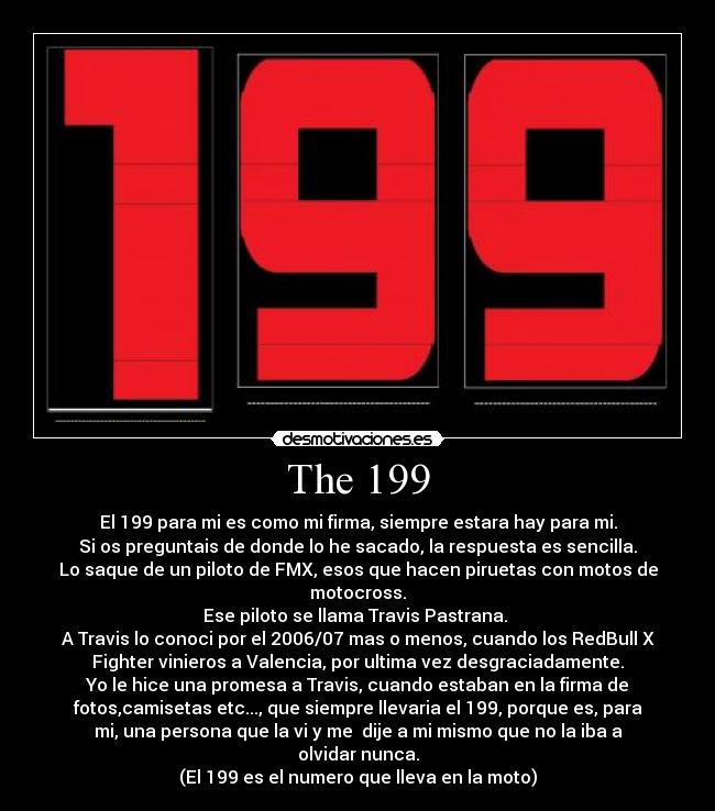 The 199 - El 199 para mi es como mi firma, siempre estara hay para mi.
Si os preguntais de donde lo he sacado, la respuesta es sencilla.
Lo saque de un piloto de FMX, esos que hacen piruetas con motos de
motocross.
Ese piloto se llama Travis Pastrana. 
A Travis lo conoci por el 2006/07 mas o menos, cuando los RedBull X
Fighter vinieros a Valencia, por ultima vez desgraciadamente.
Yo le hice una promesa a Travis, cuando estaban en la firma de
fotos,camisetas etc..., que siempre llevaria el 199, porque es, para
mi, una persona que la vi y me  dije a mi mismo que no la iba a
olvidar nunca.
(El 199 es el numero que lleva en la moto)