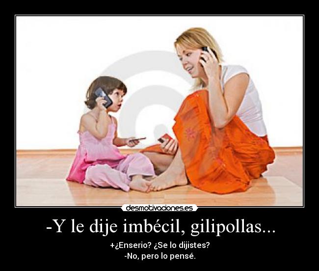 -Y le dije imbécil, gilipollas... - +¿Enserio? ¿Se lo dijistes?
-No, pero lo pensé.