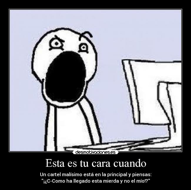 Esta es tu cara cuando - Un cartel malísimo está en la principal y piensas:
¡¿C-Como ha llegado esta mierda y no el mío!?