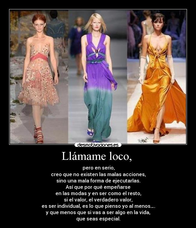 Llámame loco, - pero en serio,
creo que no existen las malas acciones,
sino una mala forma de ejecutarlas.
Así que por qué empeñarse
en las modas y en ser como el resto,
si el valor, el verdadero valor,
es ser individual, es lo que pienso yo al menos….
y que menos que si vas a ser algo en la vida,
que seas especial.