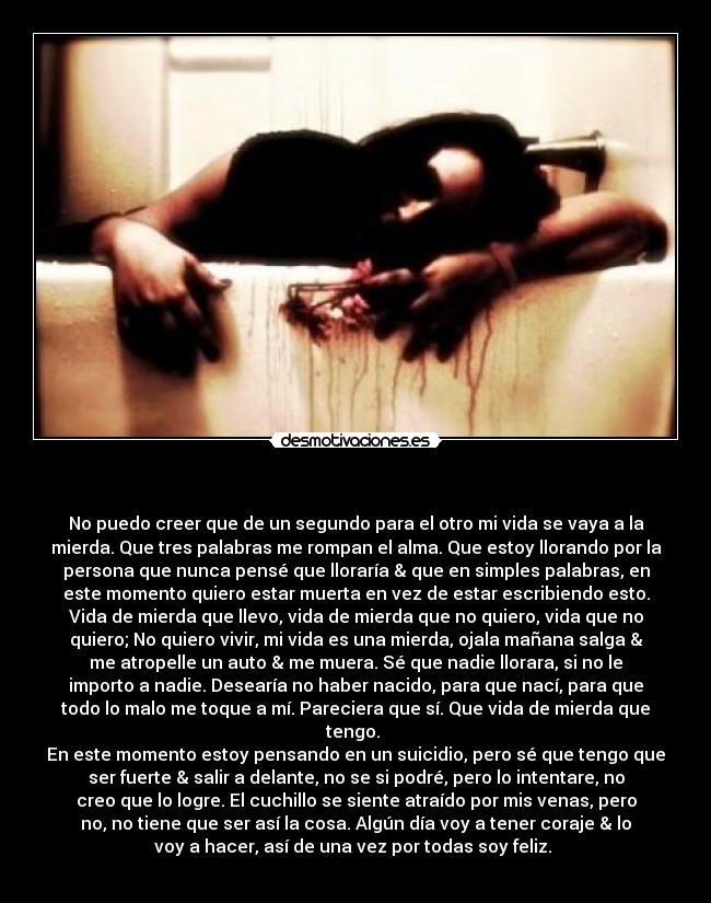 - No puedo creer que de un segundo para el otro mi vida se vaya a la
mierda. Que tres palabras me rompan el alma. Que estoy llorando por la
persona que nunca pensé que lloraría & que en simples palabras, en
este momento quiero estar muerta en vez de estar escribiendo esto.
Vida de mierda que llevo, vida de mierda que no quiero, vida que no
quiero; No quiero vivir, mi vida es una mierda, ojala mañana salga &
me atropelle un auto & me muera. Sé que nadie llorara, si no le
importo a nadie. Desearía no haber nacido, para que nací, para que
todo lo malo me toque a mí. Pareciera que sí. Que vida de mierda que
tengo.
En este momento estoy pensando en un suicidio, pero sé que tengo que
ser fuerte & salir a delante, no se si podré, pero lo intentare, no
creo que lo logre. El cuchillo se siente atraído por mis venas, pero
no, no tiene que ser así la cosa. Algún día voy a tener coraje & lo
voy a hacer, así de una vez por todas soy feliz.