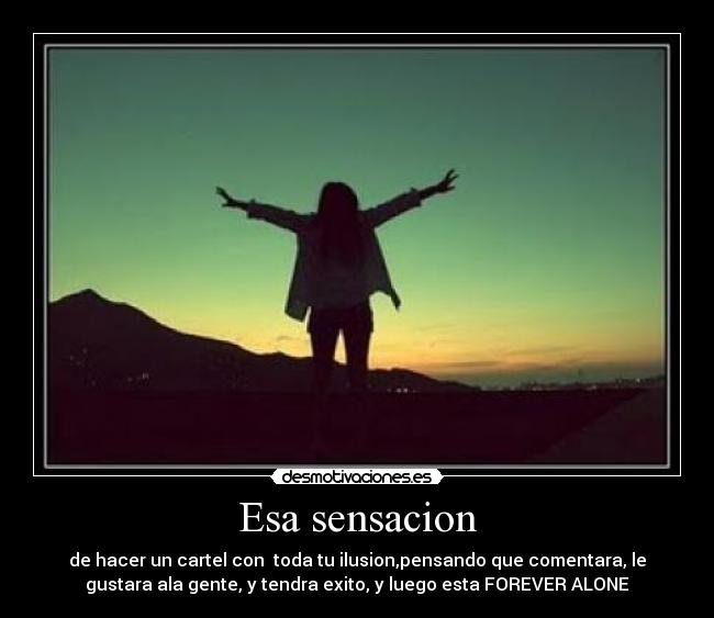 Esa sensacion - de hacer un cartel con toda tu ilusion,pensando que comentara, le
gustara ala gente, y tendra exito, y luego esta FOREVER ALONE