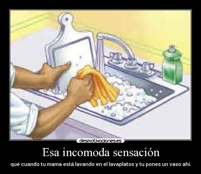 Esa incomoda sensación - que cuando tu mama está lavando en el lavaplatos y tu pones un vaso ahí.