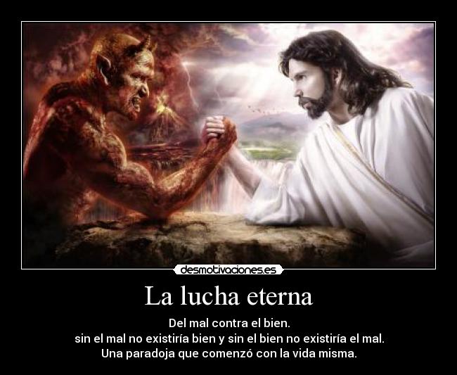 La lucha eterna - Del mal contra el bien.
sin el mal no existiría bien y sin el bien no existiría el mal.
Una paradoja que comenzó con la vida misma.