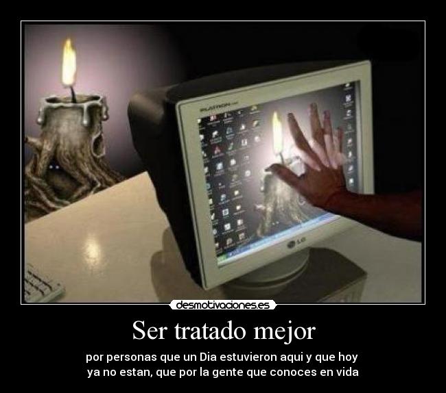 Ser tratado mejor - por personas que un Dia estuvieron aqui y que hoy
ya no estan, que por la gente que conoces en vida