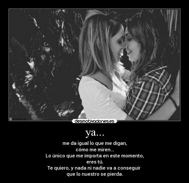 ya... - me da igual lo que me digan,
cómo me miren...
Lo único que me importa en este momento,
eres tú.
Te quiero, y nada ni nadie va a conseguir
que lo nuestro se pierda.