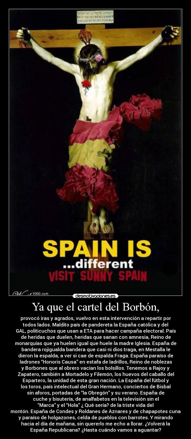 Ya que el cartel del Borbón, - provocó iras y agrados, vuelvo en esta intervención a repartir por
todos lados. Maldito país de pandereta la España católica y del
GAL, politicuchos que usan a ETA para hacer campaña electoral. País
de heridas que duelen, heridas que sanan con amnesia, Reino de
monarquías que ya huelen igual que huele la madre Iglesia. España de
bandera rojigualda bandera que casi ni dios traga, en Mestalla le
dieron la espalda, a ver si cae de espalda Fraga. España paraíso de
ladrones “Honoris Causa” en estafa de ladrillos, Reino de noblezas
y Borbones que al obrero vacían los bolsillos. Tenemos a Rajoy y
Zapatero, también a Mortadelo y Filemón, los huevos del caballo del
Espartero, la unidad de esta gran nación. La España del fútbol y
los toros, país intelectual del Gran Hermano, conciertos de Bisbal
sin aforos, portadas de “la Obregón” y su verano. España de
cuche y bisutería, de analfabetos en la televisión sin el
“Marca” y el “Hola” ¿ Qué sería? de la triste vida del
montón. España de Condes y Roldanes de Aznares y de chapapotes cuna
y paraíso de holgazones, celda de pueblos con barrotes. Y mirando
hacia el día de mañana, sin quererlo me echo a llorar. ¿Volverá la
España Republicana? ¿Hasta cuándo vamos a aguantar?