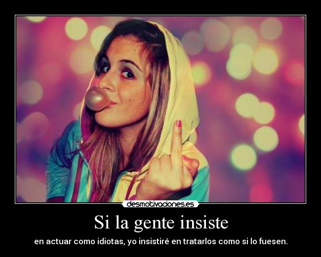 Si la gente insiste - en actuar como idiotas, yo insistiré en tratarlos como si lo fuesen.