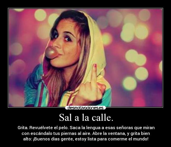 Sal a la calle. - Grita. Revuélvete el pelo. Saca la lengua a esas señoras que miran
con escándalo tus piernas al aire. Abre la ventana, y grita bien
alto: ¡Buenos dias gente, estoy lista para comerme el mundo!