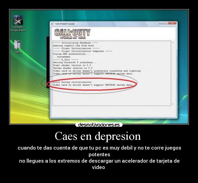 Caes en depresion  - cuando te das cuenta de que tu pc es muy debil y no te corre juegos potentes
no llegues a los extremos de descargar un acelerador de tarjeta de video 
